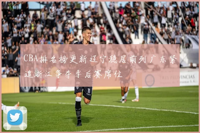 CBA排名榜更新辽宁稳居前列广东紧追浙江争夺季后赛席位