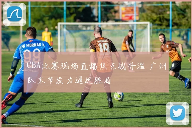 CBA比赛现场直播焦点战升温 广州队末节发力逼近胜局