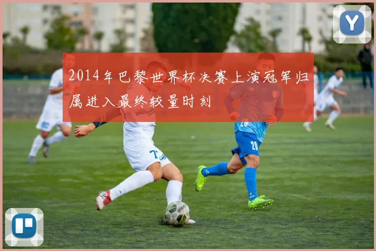 2014年巴黎世界杯决赛上演冠军归属进入最终较量时刻