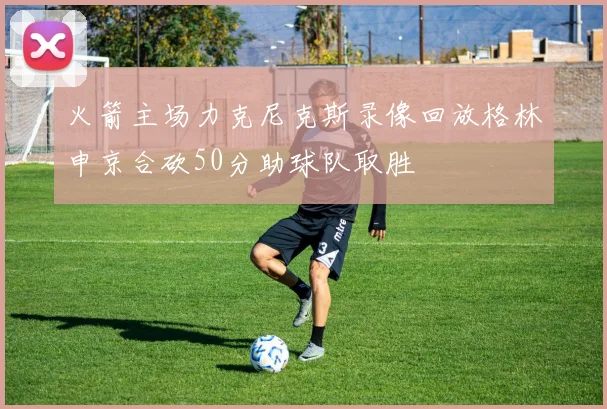 火箭主场力克尼克斯录像回放格林申京合砍50分助球队取胜