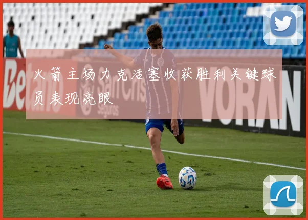 火箭主场力克活塞收获胜利关键球员表现亮眼