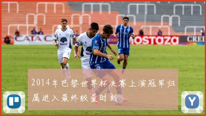 2014年巴黎世界杯决赛上演冠军归属进入最终较量时刻