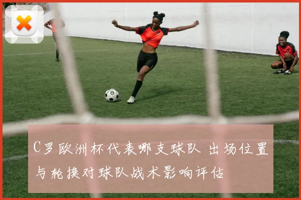 C罗欧洲杯代表哪支球队 出场位置与轮换对球队战术影响评估