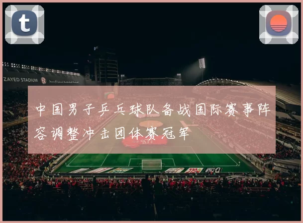 中国男子乒乓球队备战国际赛事阵容调整冲击团体赛冠军