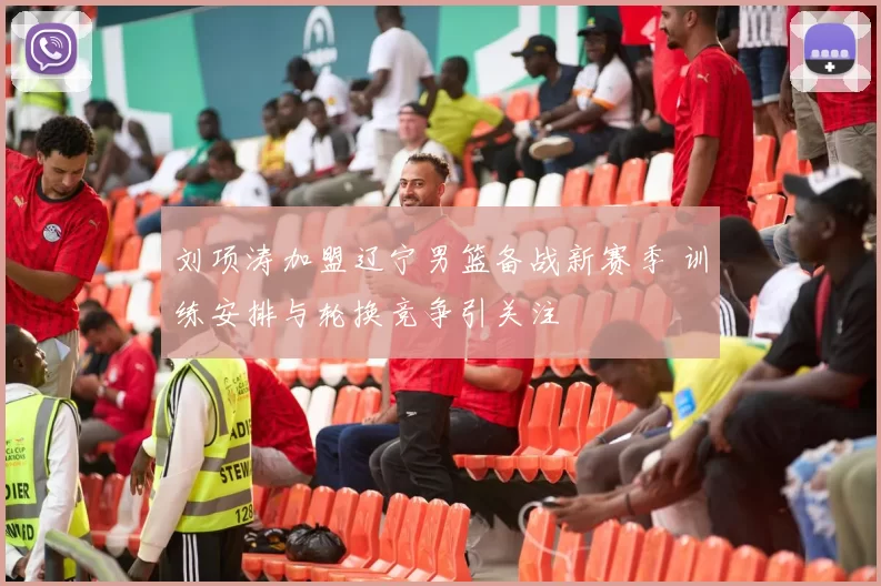 刘项涛加盟辽宁男篮备战新赛季 训练安排与轮换竞争引关注
