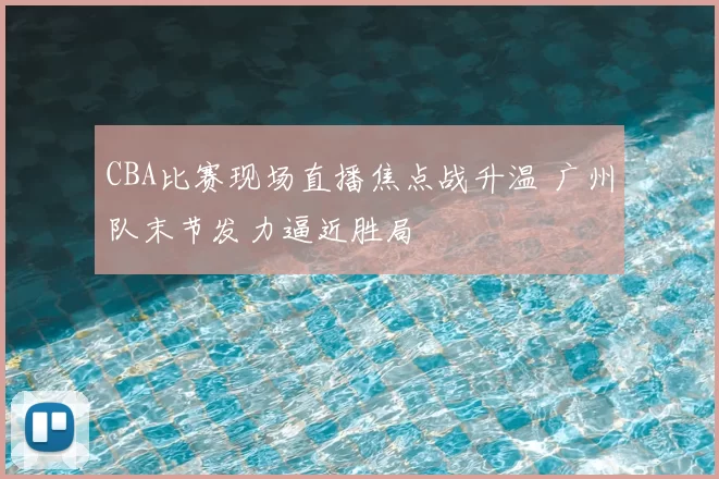 CBA比赛现场直播焦点战升温 广州队末节发力逼近胜局