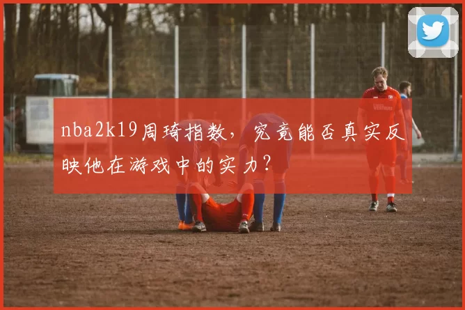 nba2k19周琦指数，究竟能否真实反映他在游戏中的实力？