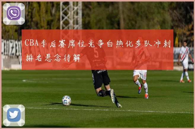 CBA季后赛席位竞争白热化多队冲刺排名悬念待解