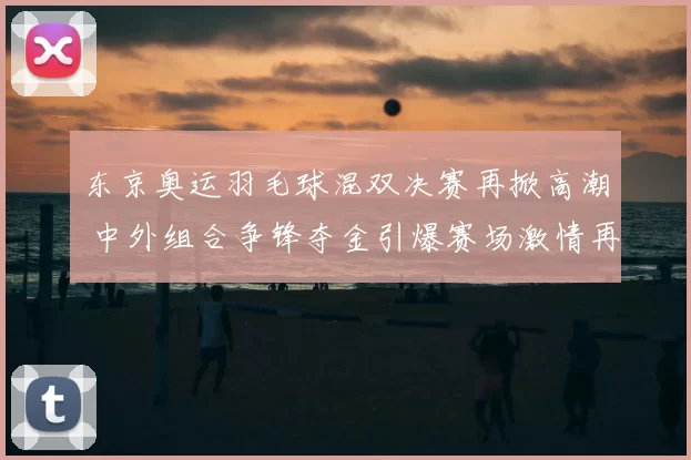 东京奥运羽毛球混双决赛再掀高潮 中外组合争锋夺金引爆赛场激情再次升温