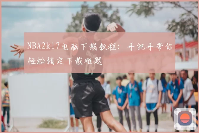 NBA2k17电脑下载教程：手把手带你轻松搞定下载难题