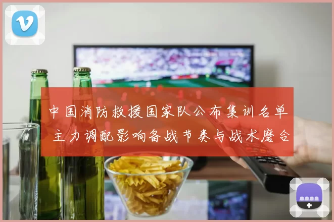 中国消防救援国家队公布集训名单 主力调配影响备战节奏与战术磨合