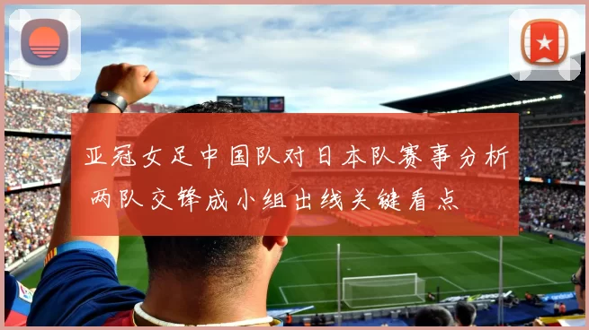 亚冠女足中国队对日本队赛事分析 两队交锋成小组出线关键看点