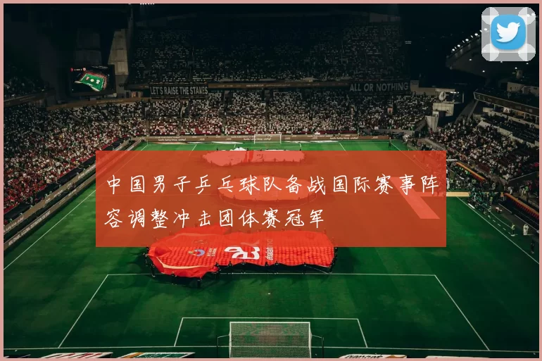 中国男子乒乓球队备战国际赛事阵容调整冲击团体赛冠军