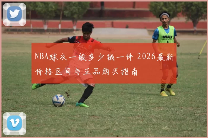 NBA球衣一般多少钱一件 2026最新价格区间与正品购买指南
