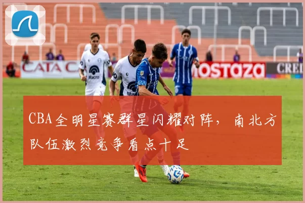 CBA全明星赛群星闪耀对阵，南北方队伍激烈竞争看点十足