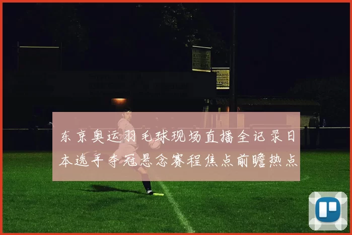 东京奥运羽毛球现场直播全记录日本选手夺冠悬念赛程焦点前瞻热点全局