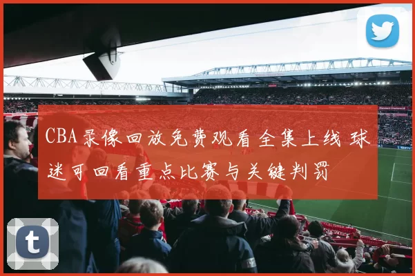 CBA录像回放免费观看全集上线 球迷可回看重点比赛与关键判罚