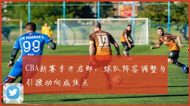 CBA新赛季开启即，球队阵容调整与引援动向成焦点