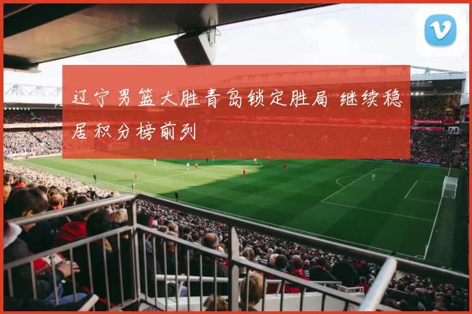 辽宁男篮大胜青岛锁定胜局 继续稳居积分榜前列