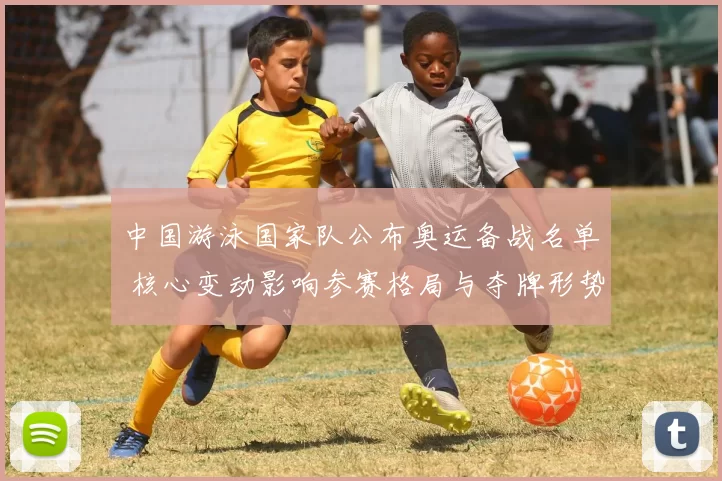 中国游泳国家队公布奥运备战名单 核心变动影响参赛格局与夺牌形势