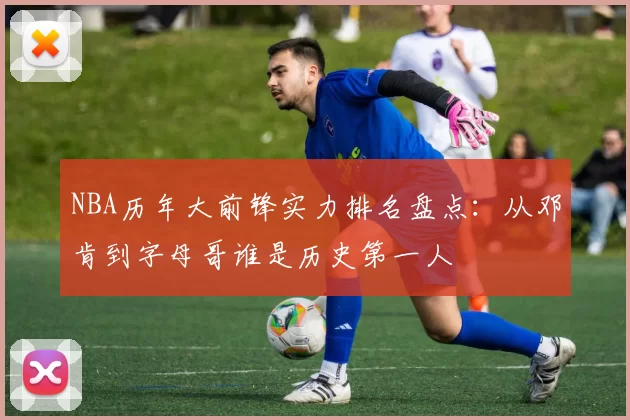 NBA历年大前锋实力排名盘点：从邓肯到字母哥谁是历史第一人