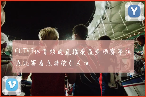 CCTV5体育频道直播覆盖多项赛事焦点比赛看点持续引关注