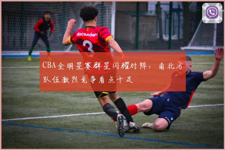 CBA全明星赛群星闪耀对阵，南北方队伍激烈竞争看点十足