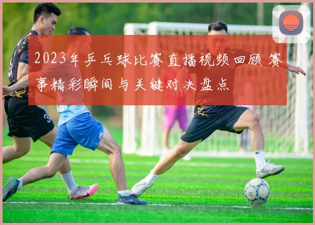 2023年乒乓球比赛直播视频回顾 赛事精彩瞬间与关键对决盘点