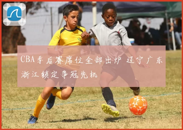 CBA季后赛席位全部出炉 辽宁广东浙江锁定争冠先机