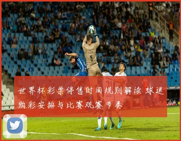 世界杯彩票停售时间规则解读 球迷购彩安排与比赛观赛节奏