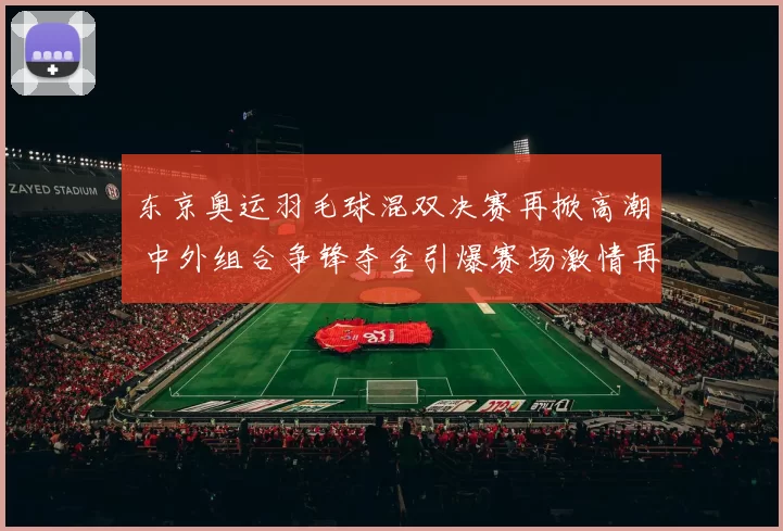 东京奥运羽毛球混双决赛再掀高潮 中外组合争锋夺金引爆赛场激情再次升温