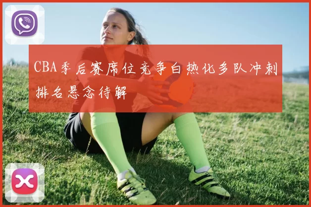 CBA季后赛席位竞争白热化多队冲刺排名悬念待解