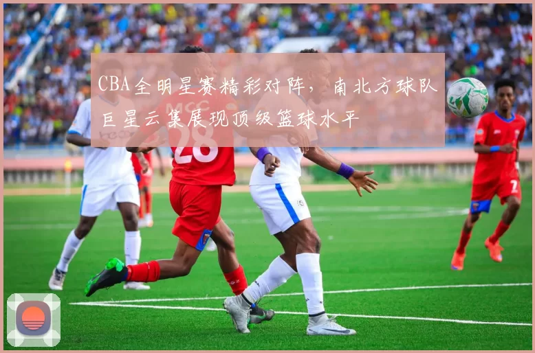 CBA全明星赛精彩对阵，南北方球队巨星云集展现顶级篮球水平