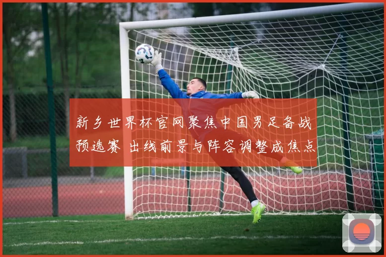 新乡世界杯官网聚焦中国男足备战预选赛 出线前景与阵容调整成焦点