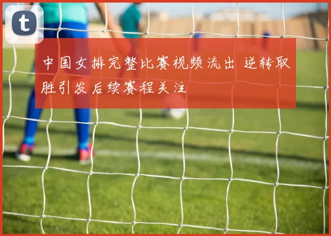 中国女排完整比赛视频流出 逆转取胜引发后续赛程关注