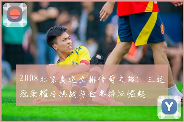 2008北京奥运女排传奇之路：三连冠荣耀与挑战与世界排坛崛起