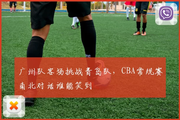 广州队客场挑战青岛队，CBA常规赛南北对话谁能笑到
