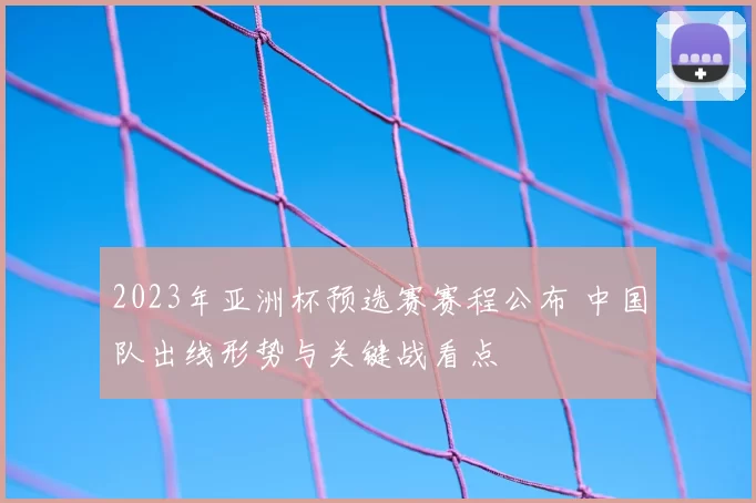 2023年亚洲杯预选赛赛程公布 中国队出线形势与关键战看点