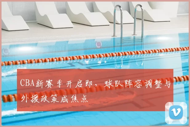 CBA新赛季开启即,球队阵容调整与外援政策成焦点