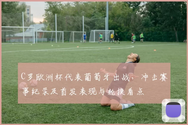 C罗欧洲杯代表葡萄牙出战,冲击赛事纪录及首发表现与轮换看点