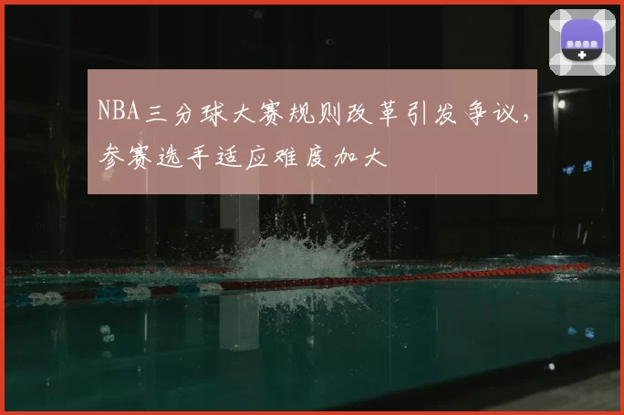 NBA三分球大赛规则改革引发争议,参赛选手适应难度加大