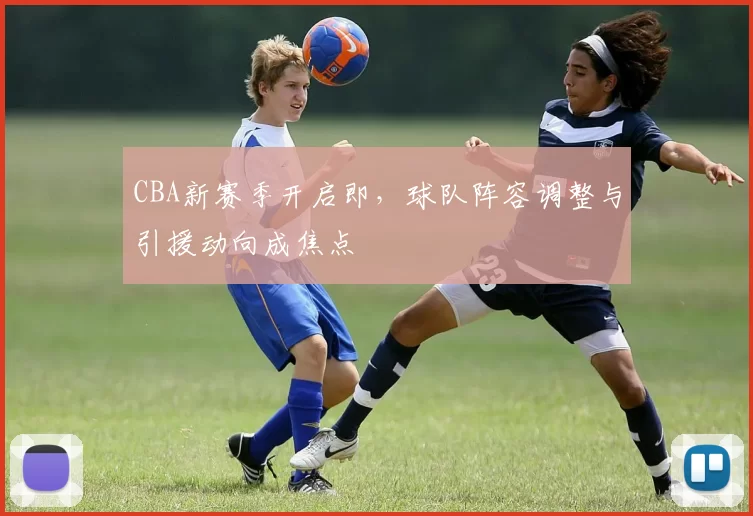 CBA新赛季开启即，球队阵容调整与引援动向成焦点