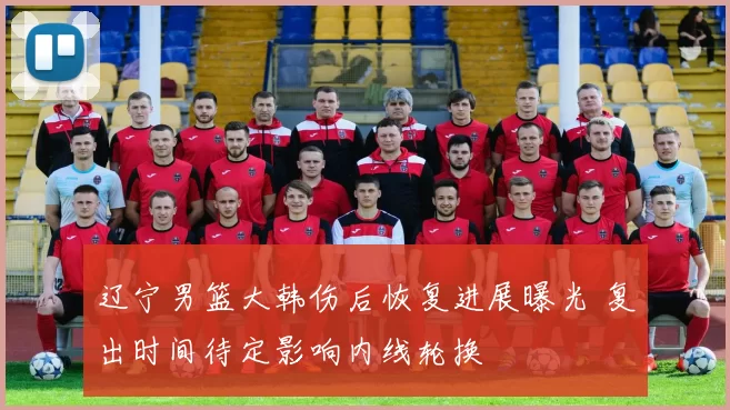 辽宁男篮大韩伤后恢复进展曝光 复出时间待定影响内线轮换